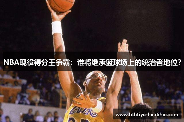 NBA现役得分王争霸：谁将继承篮球场上的统治者地位？