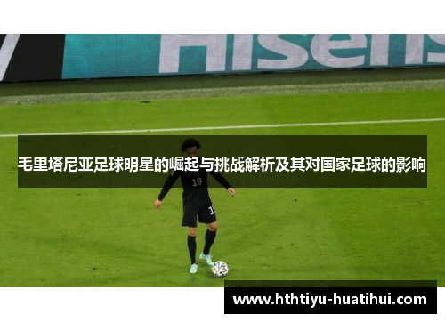 毛里塔尼亚足球明星的崛起与挑战解析及其对国家足球的影响