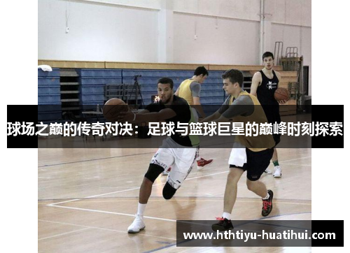 球场之巅的传奇对决：足球与篮球巨星的巅峰时刻探索
