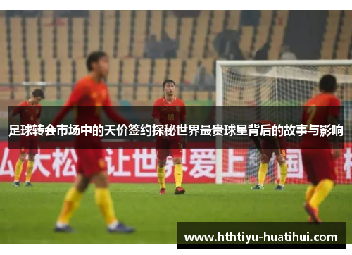 足球转会市场中的天价签约探秘世界最贵球星背后的故事与影响