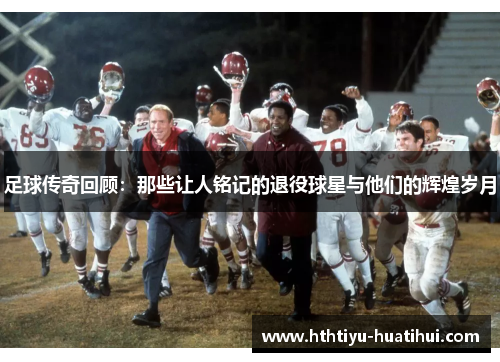 足球传奇回顾：那些让人铭记的退役球星与他们的辉煌岁月