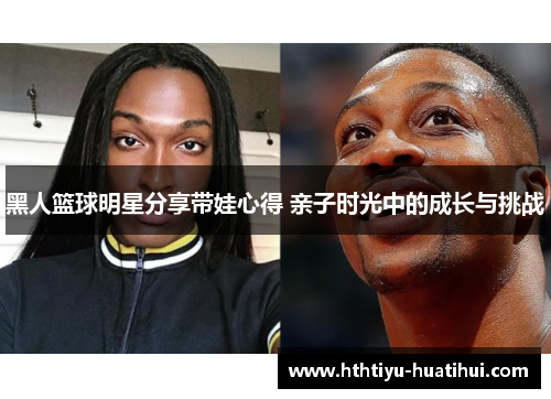 黑人篮球明星分享带娃心得 亲子时光中的成长与挑战